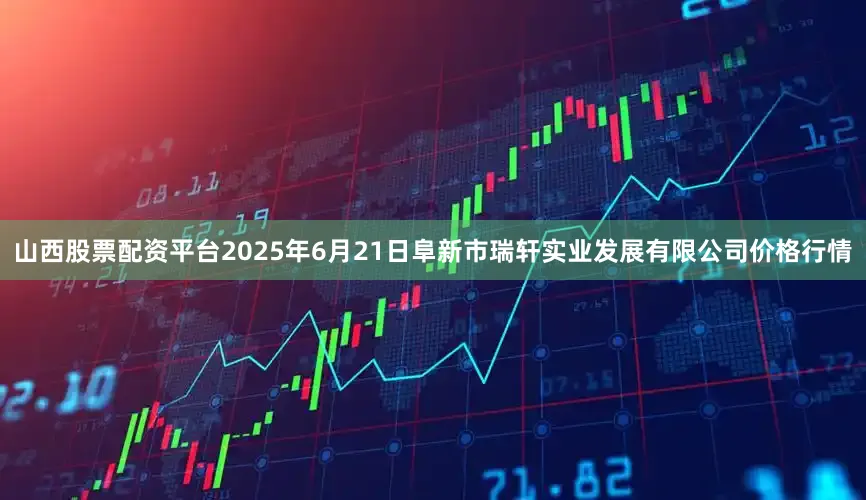 山西股票配资平台2025年6月21日阜新市瑞轩实业发展有限公司价格行情