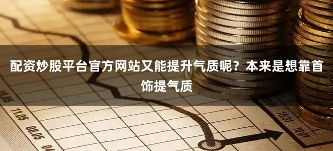 配资炒股平台官方网站又能提升气质呢？本来是想靠首饰提气质