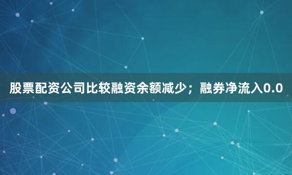 股票配资公司比较融资余额减少；融券净流入0.0