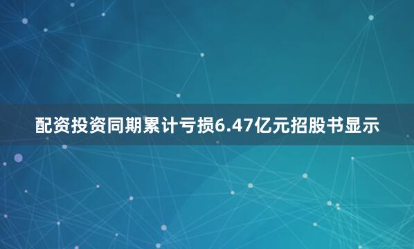 配资投资同期累计亏损6.47亿元招股书显示