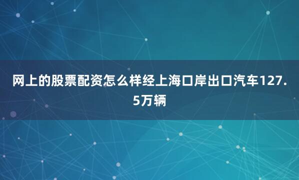 网上的股票配资怎么样经上海口岸出口汽车127.5万辆
