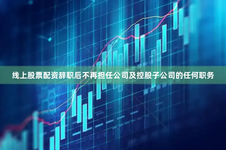 线上股票配资辞职后不再担任公司及控股子公司的任何职务
