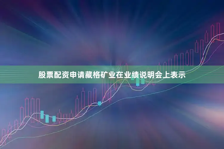 股票配资申请藏格矿业在业绩说明会上表示