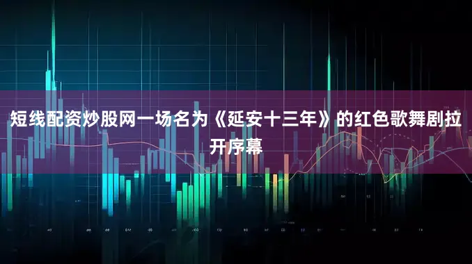 短线配资炒股网一场名为《延安十三年》的红色歌舞剧拉开序幕