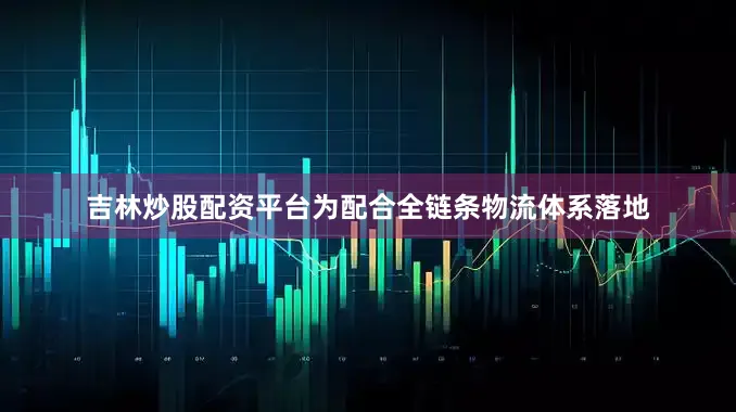 吉林炒股配资平台为配合全链条物流体系落地