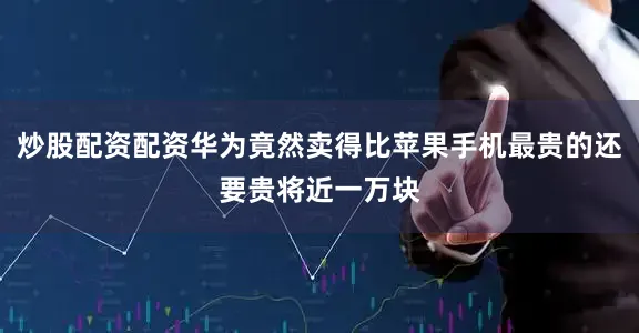 炒股配资配资华为竟然卖得比苹果手机最贵的还要贵将近一万块