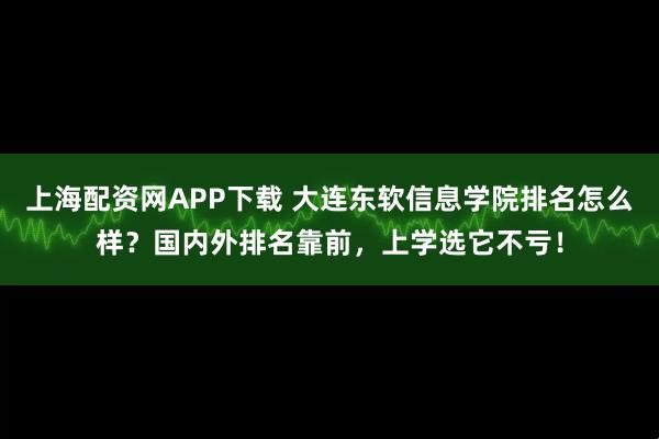 上海配资网APP下载 大连东软信息学院排名怎么样？国内外排名靠前，上学选它不亏！