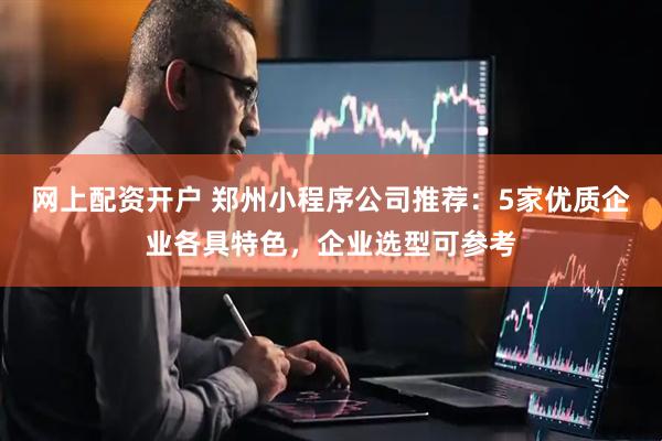 网上配资开户 郑州小程序公司推荐：5家优质企业各具特色，企业选型可参考