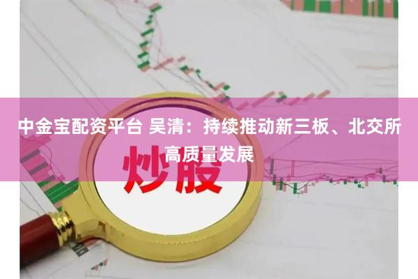中金宝配资平台 吴清：持续推动新三板、北交所高质量发展