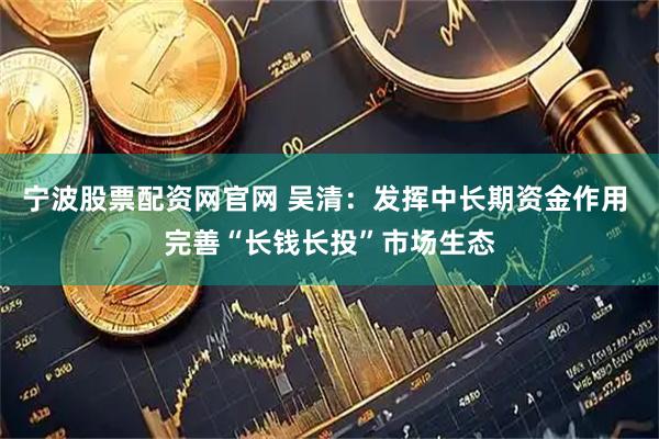宁波股票配资网官网 吴清：发挥中长期资金作用 完善“长钱长投”市场生态