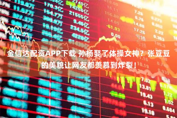 金信达配资APP下载 孙杨娶了体操女神？张豆豆的美貌让网友都羡慕到炸裂！