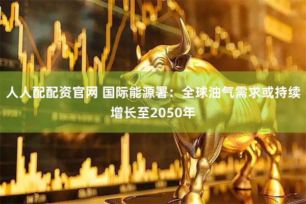 人人配配资官网 国际能源署：全球油气需求或持续增长至2050年
