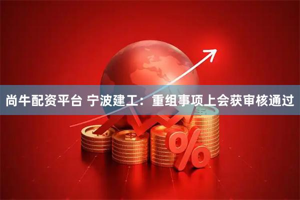 尚牛配资平台 宁波建工：重组事项上会获审核通过
