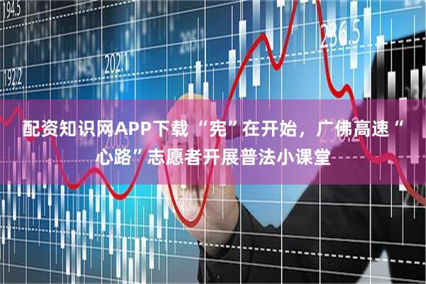 配资知识网APP下载 “宪”在开始，广佛高速“心路”志愿者开展普法小课堂