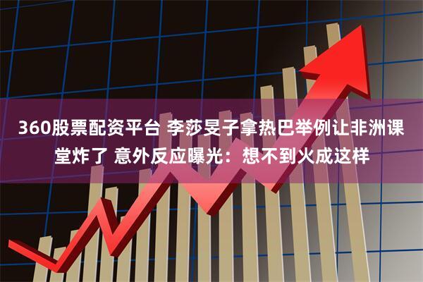 360股票配资平台 李莎旻子拿热巴举例让非洲课堂炸了 意外反应曝光：想不到火成这样
