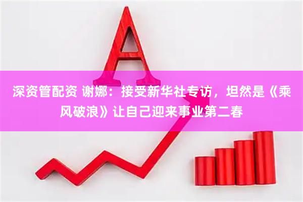 深资管配资 谢娜：接受新华社专访，坦然是《乘风破浪》让自己迎来事业第二春