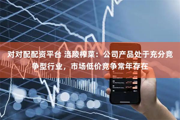 对对配配资平台 涪陵榨菜：公司产品处于充分竞争型行业，市场低价竞争常年存在