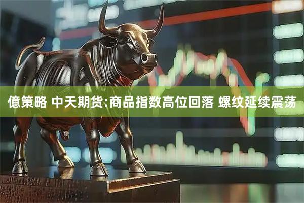 億策略 中天期货:商品指数高位回落 螺纹延续震荡