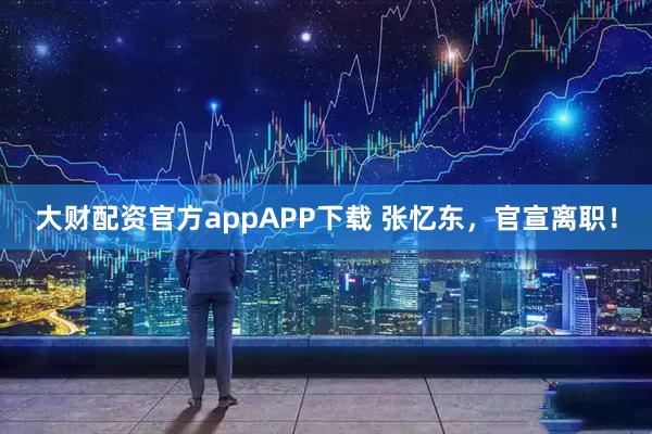 大财配资官方appAPP下载 张忆东，官宣离职！
