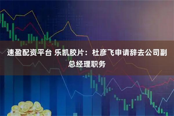 速盈配资平台 乐凯胶片：杜彦飞申请辞去公司副总经理职务