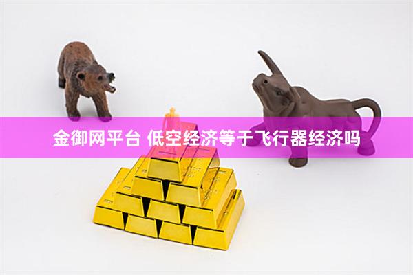 金御网平台 低空经济等于飞行器经济吗