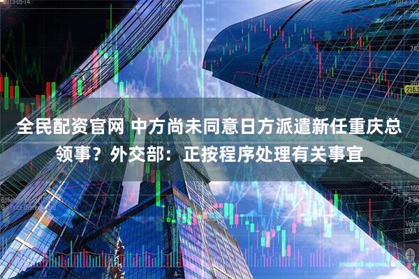 全民配资官网 中方尚未同意日方派遣新任重庆总领事？外交部：正按程序处理有关事宜