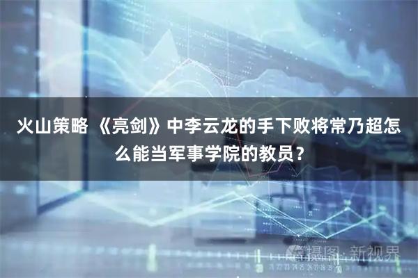 火山策略 《亮剑》中李云龙的手下败将常乃超怎么能当军事学院的教员？