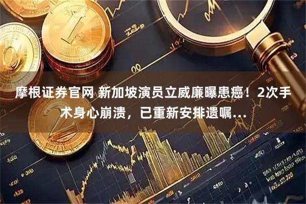 摩根证券官网 新加坡演员立威廉曝患癌！2次手术身心崩溃，已重新安排遗嘱…
