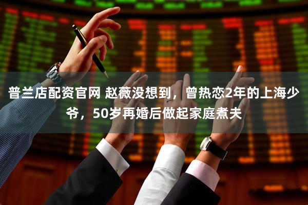 普兰店配资官网 赵薇没想到，曾热恋2年的上海少爷，50岁再婚后做起家庭煮夫
