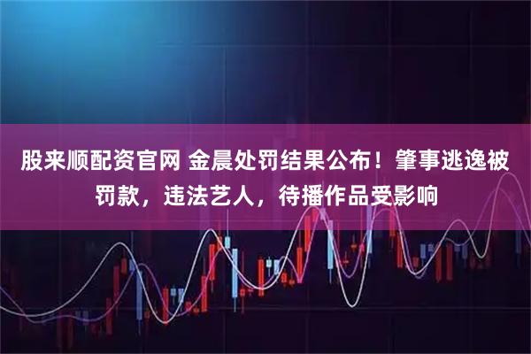 股来顺配资官网 金晨处罚结果公布！肇事逃逸被罚款，违法艺人，待播作品受影响