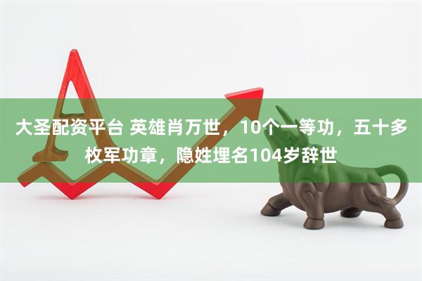 大圣配资平台 英雄肖万世，10个一等功，五十多枚军功章，隐姓埋名104岁辞世