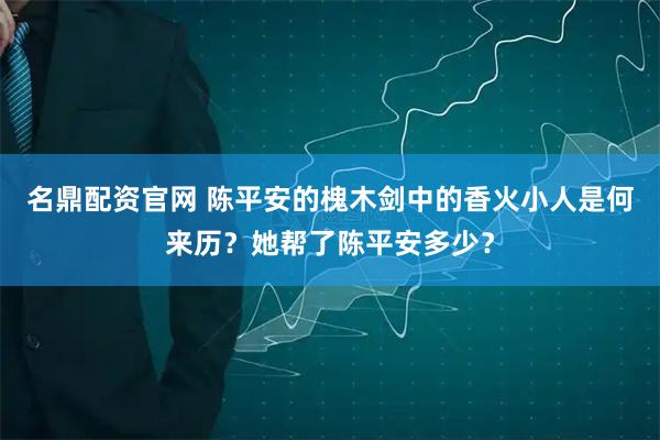 名鼎配资官网 陈平安的槐木剑中的香火小人是何来历？她帮了陈平安多少？