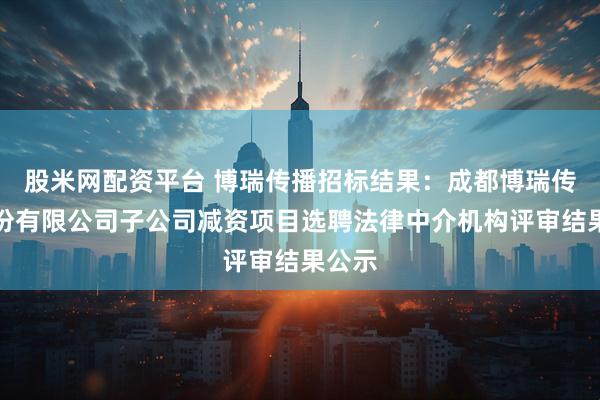 股米网配资平台 博瑞传播招标结果：成都博瑞传播股份有限公司子公司减资项目选聘法律中介机构评审结果公示
