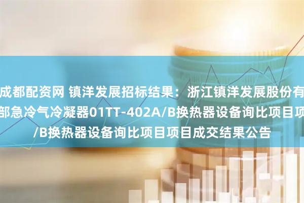 成都配资网 镇洋发展招标结果：浙江镇洋发展股份有限公司PVC装置部急冷气冷凝器01TT-402A/B换热器设备询比项目项目成交结果公告