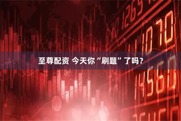 至尊配资 今天你“刷题”了吗？