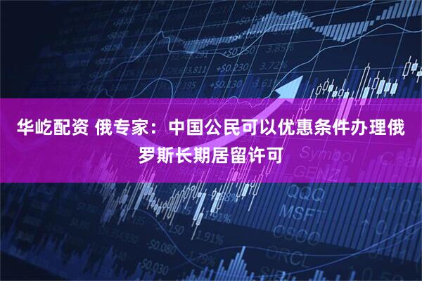 华屹配资 俄专家：中国公民可以优惠条件办理俄罗斯长期居留许可