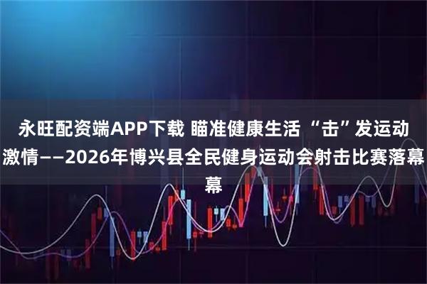 永旺配资端APP下载 瞄准健康生活 “击”发运动激情——2026年博兴县全民健身运动会射击比赛落幕